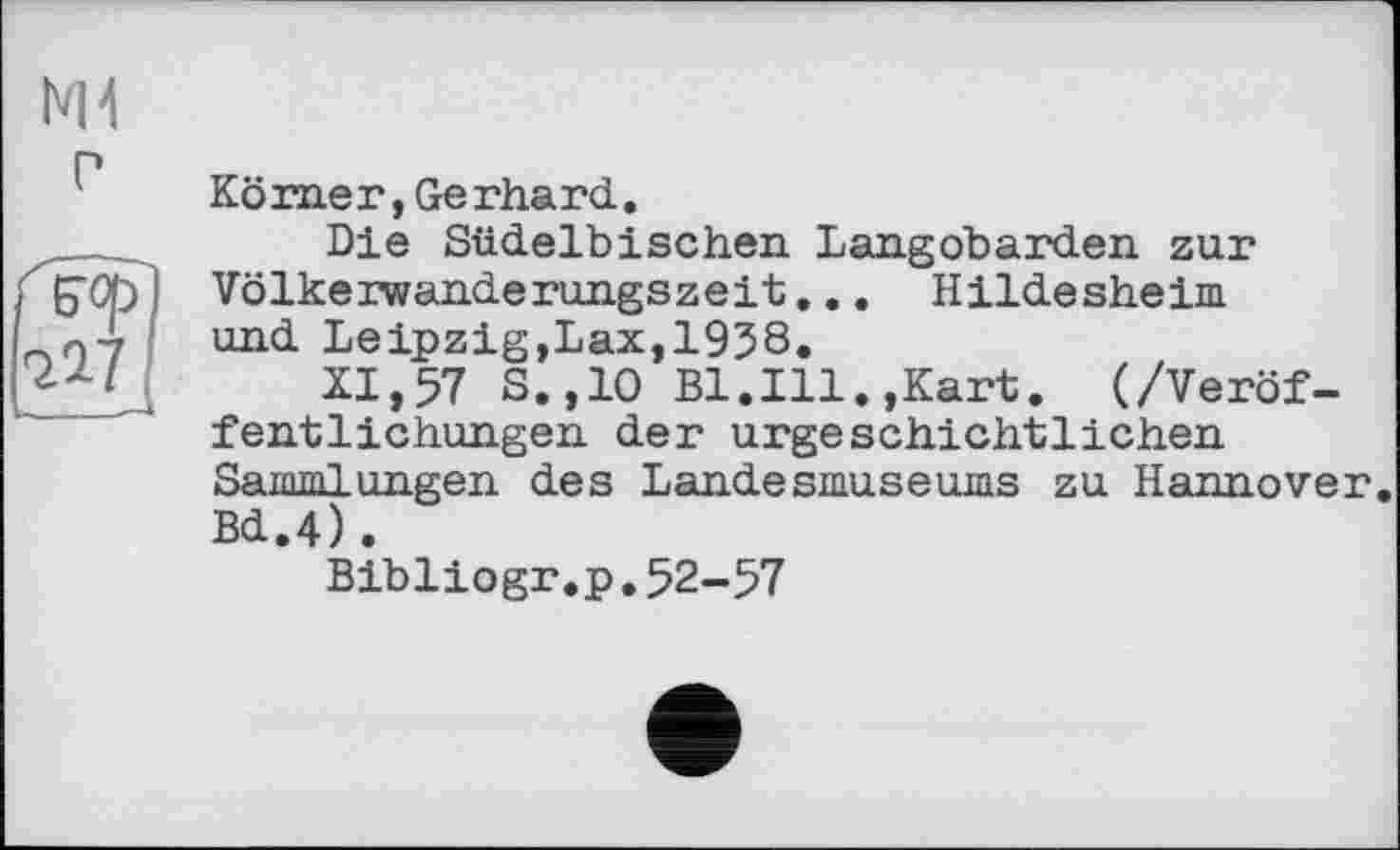 ﻿Ml г
Körner,Gerhard.
Die Südelbischen Langobarden zur Völkerwanderungszeit;... Hildesheim und Leipzig,Lax,1938.
XI,57 S.,1O Bl.Ill.,Kart. (/Veröffentlichungen der urgeschichtlichen Sammlungen des Landesmuseums zu Hannover. Bd.4).
Bibliogr.p.52-57